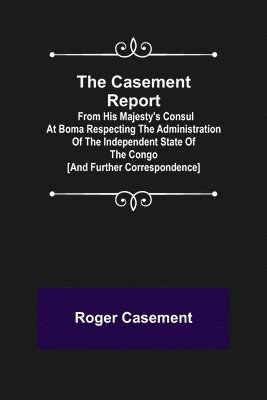 Casement Report; from His Majesty's Consul at Boma Respecting the Administration of the Independent State of the Congo [and Further Correspondence]