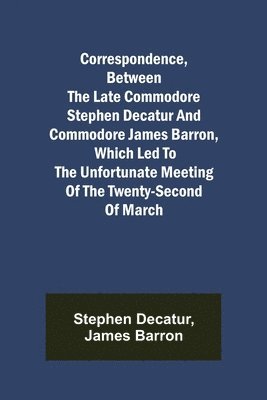 Correspondence, Between the late Commodore Stephen Decatur and Commodore James Barron, which led to the unfortunate meeting of the twenty-second of March 1
