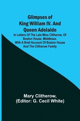 Glimpses of King William IV. and Queen Adelaide; In Letters of the Late Miss Clitherow, of Boston House, Middlesex. With a Brief Account of Boston House and the Clitherow Family 1