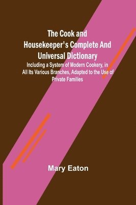 The Cook and Housekeeper's Complete and Universal Dictionary; Including a System of Modern Cookery, in all Its Various Branches, Adapted to the Use of Private Families 1