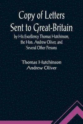 Copy of Letters Sent to Great-Britain by His Excellency Thomas Hutchinson, the Hon. Andrew Oliver, and Several Other Persons 1