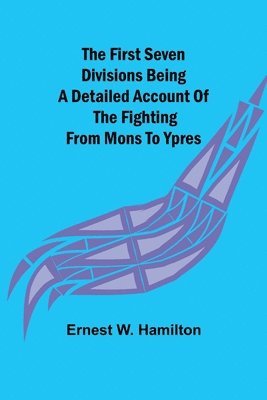 The First Seven Divisions Being a Detailed Account of the Fighting from Mons to Ypres 1