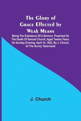 bokomslag The Glory of Grace Effected by Weak Means; Being the Substance of a Sermon, Preached on the Death of Samuel Church, Aged Twelve Years. On Sunday Evening, April 14, 1822, by J. Church, at the Surrey