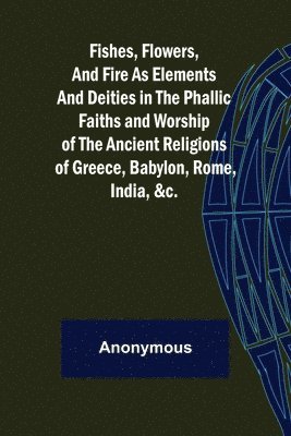 bokomslag Fishes, Flowers, and Fire as Elements and Deities in the Phallic Faiths and Worship of the Ancient Religions of Greece, Babylon,