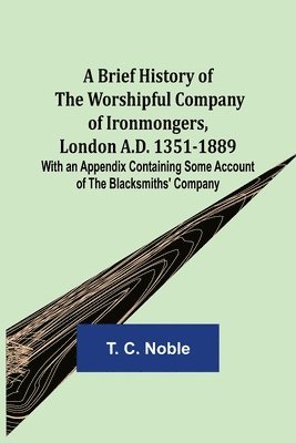Brief History of the Worshipful Company of Ironmongers, London A.D. 1351-1889; With an Appendix Containing Some Account of the Blacksmiths' Company