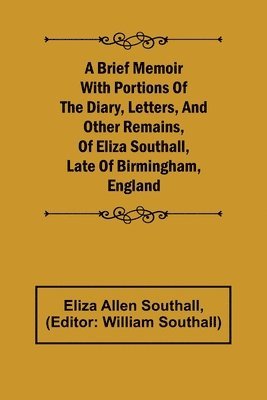 A Brief Memoir with Portions of the Diary, Letters, and Other Remains, of Eliza Southall, Late of Birmingham, England 1