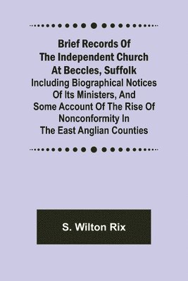 Brief Records of the Independent Church at Beccles, Suffolk; Including biographical notices of its ministers, and some account of the rise of nonconformity in the East Anglian counties 1