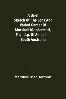 Brief Sketch of the Long and Varied Career of Marshall MacDermott, Esq., J.P. of Adelaide, South Australia
