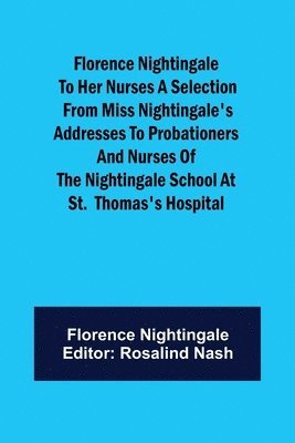 Florence Nightingale to her Nurses A selection from Miss Nightingale's addresses to probationers and nurses of the Nightingale school at St. Thomas's hospital 1