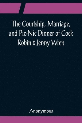 bokomslag The Courtship, Marriage, and Pic-Nic Dinner of Cock Robin & Jenny Wren; With the Death and Burial of Poor Cock Robin