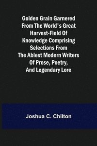 bokomslag Golden Grain Garnered from the World's Great Harvest-field of Knowledge Comprising Selections from the Ablest Modern Writers of Prose, Poetry, and Legendary Lore