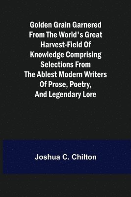 Golden Grain Garnered from the World's Great Harvest-field of Knowledge Comprising Selections from the Ablest Modern Writers of Prose, Poetry, and Legendary Lore 1