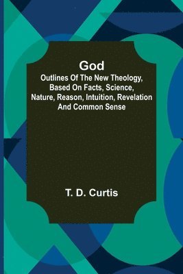 God; Outlines of the new theology, based on facts, science, nature, reason, intuition, revelation and common sense 1