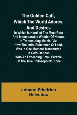 The Golden Calf, Which the World Adores, and Desires; In Which Is Handled the Most Rare and Incomparable Wonder of Nature, in Transmuting Metals; viz. How the Intire Substance of Lead, Was in One 1