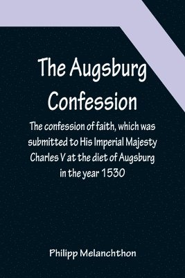 Augsburg Confession; The confession of faith, which was submitted to His Imperial Majesty Charles V at the diet of Augsburg in the year 1530