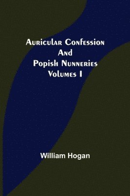 Auricular Confession and Popish Nunneries; Volumes I 1