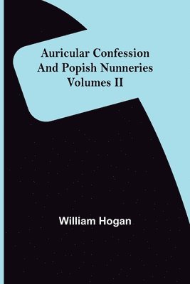 Auricular Confession and Popish Nunneries; Volumes II 1