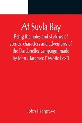 At Suvla Bay; Being the notes and sketches of scenes, characters and adventures of the Dardanelles campaign, made by John Hargrave (&quot;White Fox&quot;) while serving with the 32nd field ambulance, 1