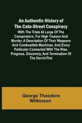 Authentic History of the Cato-Street Conspiracy; With the trials at large of the conspirators, for high treason and murder, a description of their weapons and combustible machines, and every particular connected with the rise, progress, discovery, and term
