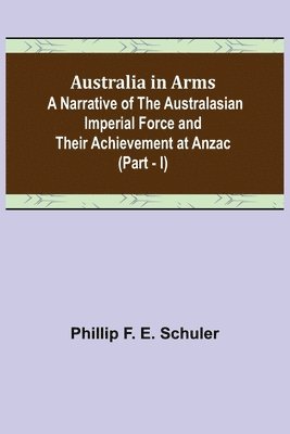 Australia in Arms; A Narrative of the Australasian Imperial Force and Their Achievement at Anzac (Part - I) 1