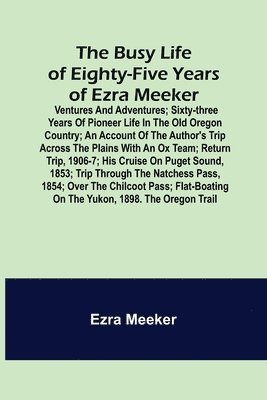 The Busy Life of Eighty-Five Years of Ezra Meeker; Ventures and adventures; sixty-three years of pioneer life in the old Oregon country; an account of the author's trip across the plains with an ox 1