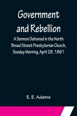 E E Adams, E. E. Adams, E. E Adams - Government and Rebellion; A Sermon Delivered in the North Broad Street Presbyterian Church, Sunday Morning, April 28, 1861, Häftad