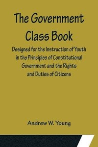 bokomslag The Government Class Book; Designed for the Instruction of Youth in the Principles of Constitutional Government and the Rights and Duties of Citizens.