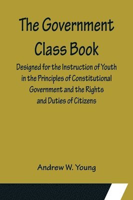 Government Class Book; Designed for the Instruction of Youth in the Principles of Constitutional Government and the Rights and Duties of Citizens.