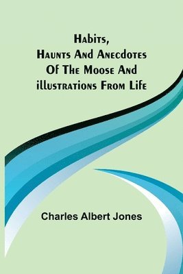 Habits, Haunts and Anecdotes of the Moose and Illustrations from Life 1