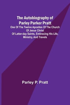 Autobiography of Parley Parker Pratt; One of the Twelve Apostles of the Church of Jesus Christ of Latter-Day Saints, Embracing His Life, Ministry, and Travels