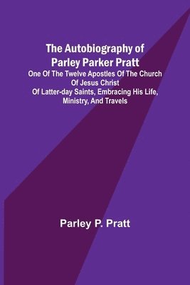 The Autobiography of Parley Parker Pratt; One of the Twelve Apostles of the Church of Jesus Christ of Latter-Day Saints, Embracing His Life, Ministry, and Travels 1