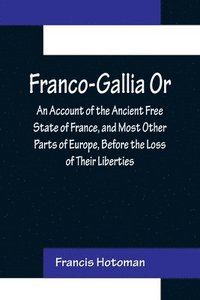 bokomslag Franco-Gallia Or, An Account of the Ancient Free State of France, and Most Other Parts of Europe, Before the Loss of Their Liberties