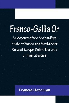 Franco-Gallia Or, An Account of the Ancient Free State of France, and Most Other Parts of Europe, Before the Loss of Their Liberties 1