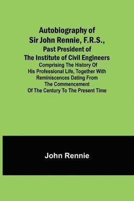 Autobiography of Sir John Rennie, F.R.S., Past President of the Institute of Civil Engineers; Comprising the history of his professional life, together with reminiscences dating from the commencement 1