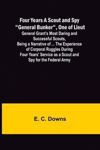 bokomslag Four Years A Scout and Spy &quot;General Bunker&quot;, One of Lieut. General Grant's Most Daring and Successful Scouts, Being a Narrative of ... the Experience of Corporal Ruggles During Four Years'