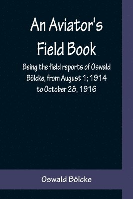 An Aviator's Field Book; Being the field reports of Oswald Boelcke, from August 1; 1914 to October 28, 1916 1