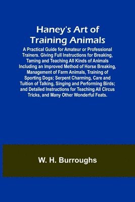 W H Burroughs, W. H. Burroughs - Haney's Art of Training Animals; A Practical Guide for Amateur or Professional Trainers. Giving Full Instructions for Breaking, Taming and Teaching All Kinds of Animals Including an Improved Method of Horse Breaking, Management of Farm Animals, Training of, Häftad
