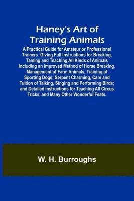 Haney's Art of Training Animals; A Practical Guide for Amateur or Professional Trainers. Giving Full Instructions for Breaking, Taming and Teaching All Kinds of Animals Including an Improved Method 1