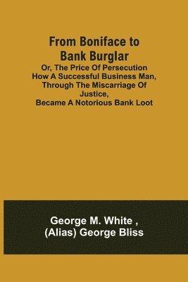 From Boniface to Bank Burglar; Or, The Price of Persecution How a Successful Business Man, Through the Miscarriage of Justice, Became a Notorious Bank Loot 1