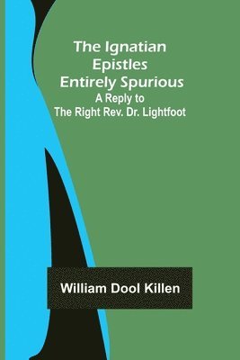 Ignatian Epistles Entirely Spurious; A Reply to the Right Rev. Dr. Lightfoot
