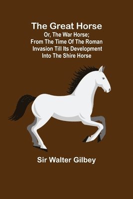 The Great Horse; or, The War Horse; From the time of the Roman Invasion till its development into the Shire Horse. 1