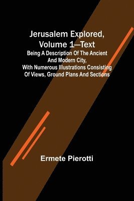 Jerusalem Explored, Volume 1-Text; Being a Description of the Ancient and Modern City, with Numerous Illustrations Consisting of Views, Ground Plans and Sections 1