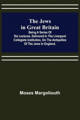 Jews in Great Britain; Being a Series of Six Lectures, Delivered in the Liverpool Collegiate Institution, on the Antiquities of the Jews in England.