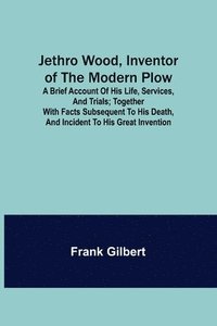 bokomslag Jethro Wood, Inventor of the Modern Plow. A Brief Account of His Life, Services, and Trials; Together with Facts Subsequent to his Death, and Incident to His Great Invention
