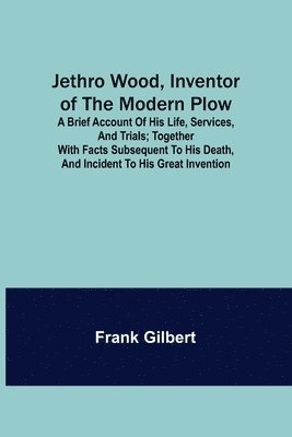 Jethro Wood, Inventor of the Modern Plow. A Brief Account of His Life, Services, and Trials; Together with Facts Subsequent to his Death, and Incident to His Great Invention 1