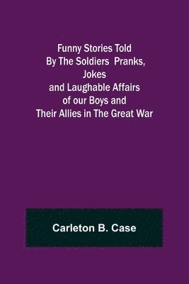 Funny Stories Told By The Soldiers Pranks, Jokes and Laughable Affairs of our Boys and theirAllies in the Great War