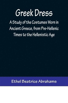 Greek Dress; A Study of the Costumes Worn in Ancient Greece, from Pre-Hellenic Times to the Hellenistic Age