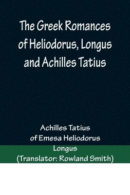 The Greek Romances of Heliodorus, Longus and Achilles Tatius; Comprising the Ethiopics; or, Adventures of Theagenes and Chariclea; The pastoral amours of Daphnis and Chloe; and the loves of Clitopho 1