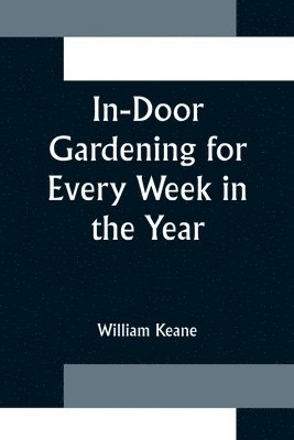 In-Door Gardening for Every Week in the Year; Showing the Most Successful Treatment for all Plants Cultivated in the Greenhouse, Conservatory, Stove, Pit, Orchid, and Forcing-house 1