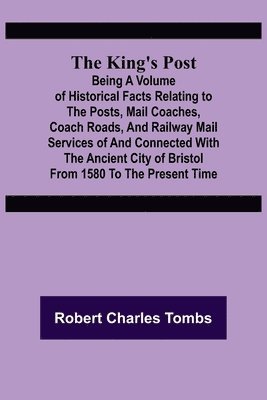 The King's Post;Being a volume of historical facts relating to the posts, mail coaches, coach roads, and railway mail services of and connected with the ancient city of Bristol from 1580 to the 1